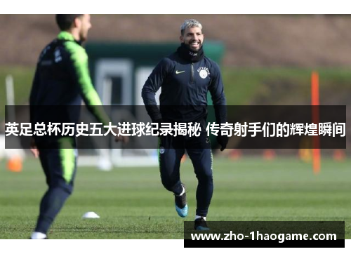 英足总杯历史五大进球纪录揭秘 传奇射手们的辉煌瞬间