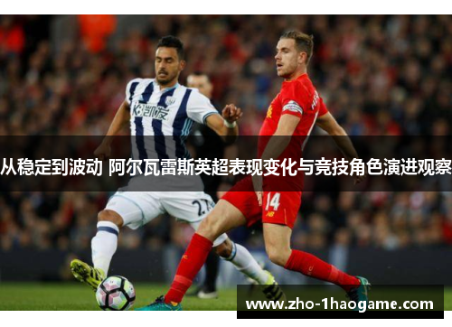 从稳定到波动 阿尔瓦雷斯英超表现变化与竞技角色演进观察 从稳定到波动 阿尔瓦雷斯英超表现变化与竞技角色演进观察