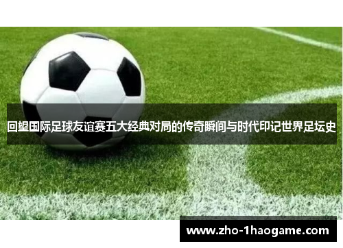 回望国际足球友谊赛五大经典对局的传奇瞬间与时代印记世界足坛史
